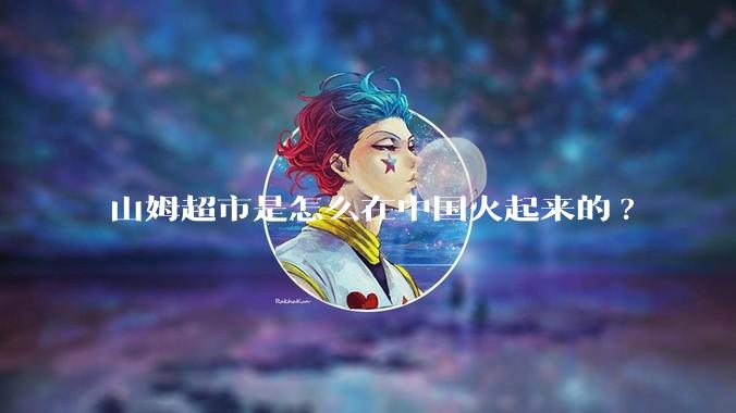 山姆超市是怎么在中国火起来的?