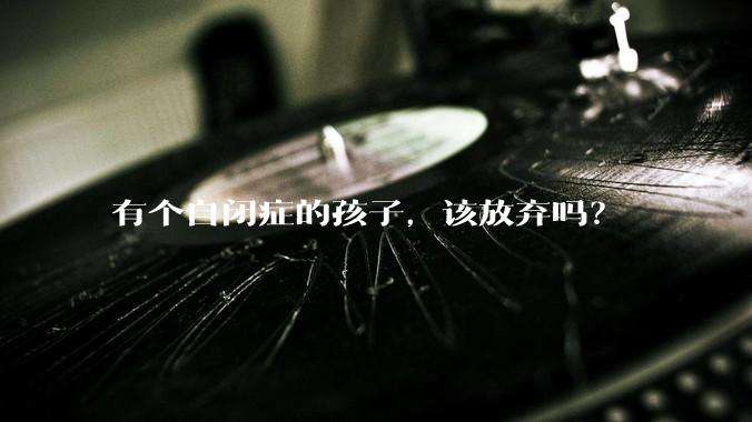 有个自闭症的孩子，该放弃吗？